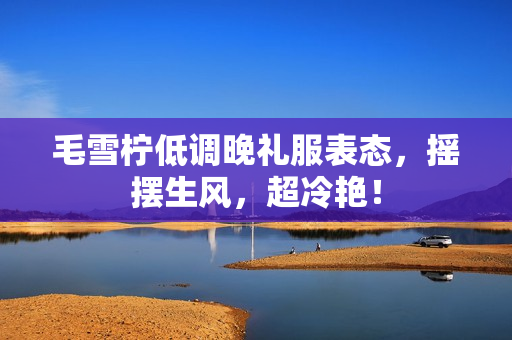 毛雪柠低调晚礼服表态，摇摆生风，超冷艳！