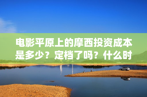 电影平原上的摩西投资成本是多少？定档了吗？什么时候能分红？(平原上的摩西剧情简介)