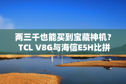 两三千也能买到宝藏神机？ TCL V8G与海信E5H比拼一波