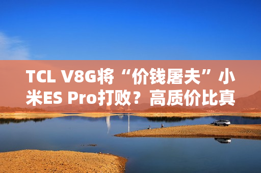 TCL V8G将“价钱屠夫”小米ES Pro打败？高质价比真的喷鼻