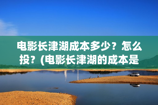 电影长津湖成本多少？怎么投？(电影长津湖的成本是多少?)