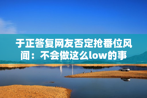 于正答复网友否定抢番位风闻：不会做这么low的事