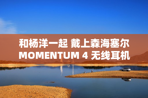 和杨洋一起 戴上森海塞尔MOMENTUM 4 无线耳机，开启你的旅行