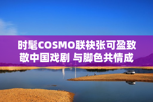时髦COSMO联袂张可盈致敬中国戏剧 与脚色共情成青年戏剧人代表