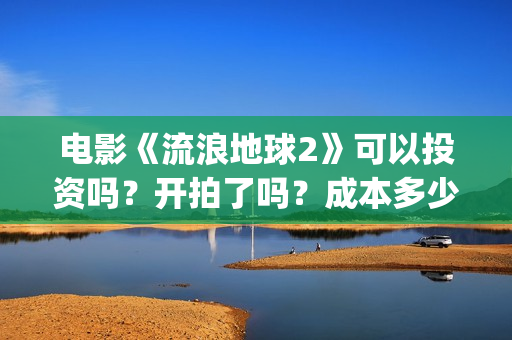 电影《流浪地球2》可以投资吗?开拍了吗?成本多少?(电影《流浪地球》中的父子关系经历了哪些过程?) 电影《流浪地球2》可以投资吗?开拍了吗?成本多少?(电影《流浪地球》中的父子关系经历了哪些过程?)