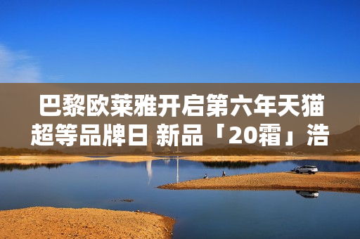 巴黎欧莱雅开启第六年天猫超等品牌日 新品「20霜」浩大首发