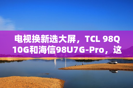 电视换新选大屏，TCL 98Q10G和海信98U7G-Pro，这么选准不吃亏！