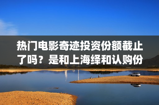 热门电影奇迹投资份额截止了吗？是和上海绎和认购份额吗？成本多少？(热门电影奇迹投屏下载)