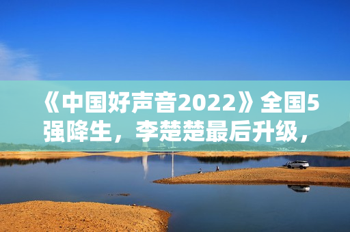 《中国好声音2022》全国5强降生，李楚楚最后升级，周菲戈被淘汰