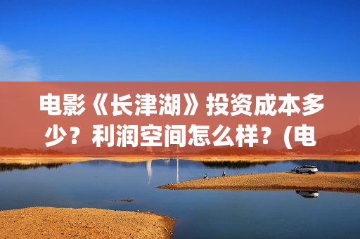 电影《长津湖》投资成本多少？利润空间怎么样？(电影《长津湖》完整版播放免费观看)