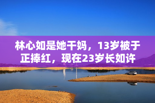 林心如是她干妈,13岁被于正捧红,现在23岁长如许 林心如是她干妈,13岁被于正捧红,现在23岁长如许