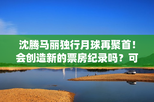 沈腾马丽独行月球再聚首!会创造新的票房纪录吗?可以参与投资吗?(沈腾马丽旅行真人秀) 沈腾马丽独行月球再聚首!会创造新的票房纪录吗?可以参与投资吗?(沈腾马丽旅行真人秀)