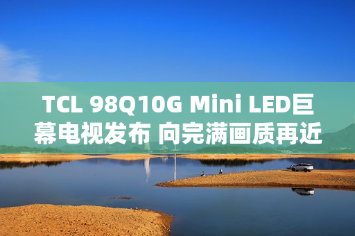 TCL 98Q10G Mini LED巨幕电视发布 向完满画质再近一步 TCL 98Q10G Mini LED巨幕电视发布 向完满画质再近一步