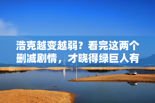 浩克越变越弱？看完这两个删减剧情，才晓得绿巨人有多强