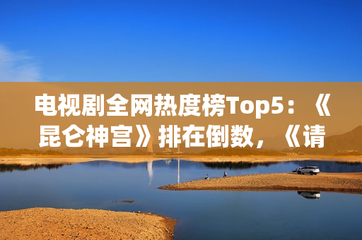 电视剧全网热度榜Top5：《昆仑神宫》排在倒数，《请君》只能第二
