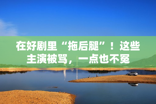 在好剧里“拖后腿”！这些主演被骂，一点也不冤