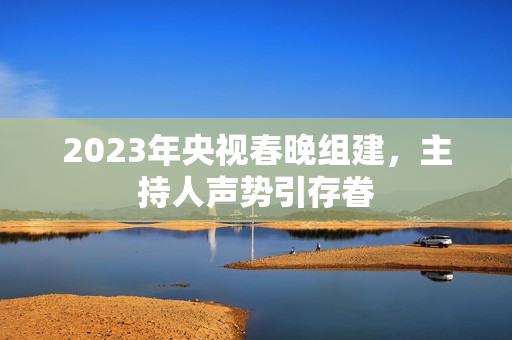 2023年央视春晚组建，主持人声势引存眷