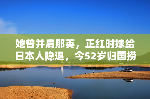 她曾并肩那英，正红时嫁给日本人隐退，今52岁归国捞金被骂惨