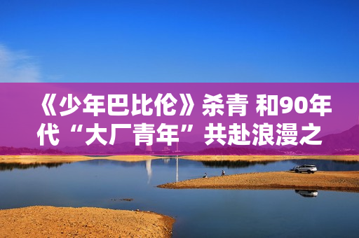 《少年巴比伦》杀青 和90年代“大厂青年”共赴浪漫之约