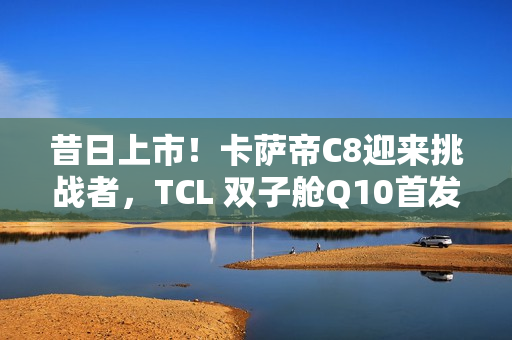 昔日上市！卡萨帝C8迎来挑战者，TCL 双子舱Q10首发价7999元入局