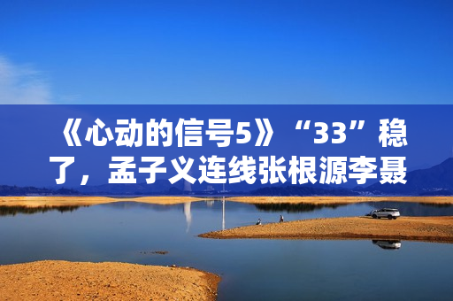 《心动的信号5》“33”稳了，孟子义连线张根源李聂霜玉疯狂撒糖