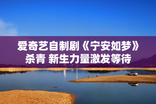 爱奇艺自制剧《宁安如梦》杀青 新生力量激发等待 爱奇艺自制剧《宁安如梦》杀青 新生力量激发等待