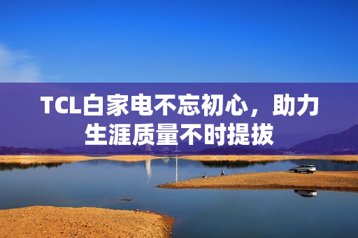 TCL白家电不忘初心，助力生涯质量不时提拔