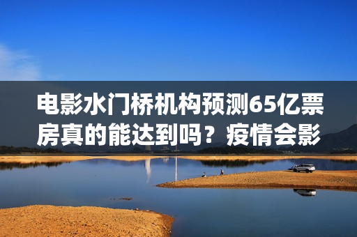 电影水门桥机构预测65亿票房真的能达到吗?疫情会影响到投资吗?(水门桥电影开机) 电影水门桥机构预测65亿票房真的能达到吗?疫情会影响到投资吗?(水门桥电影开机)