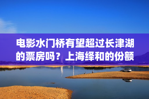 电影水门桥有望超过长津湖的票房吗？上海绎和的份额真实吗？(水门桥电影何时上映)