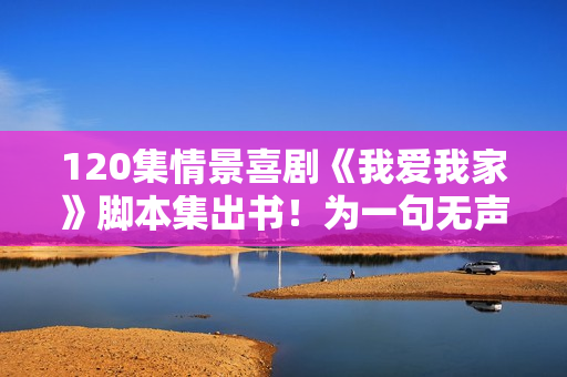 120集情景喜剧《我爱我家》脚本集出书！为一句无声的诺言