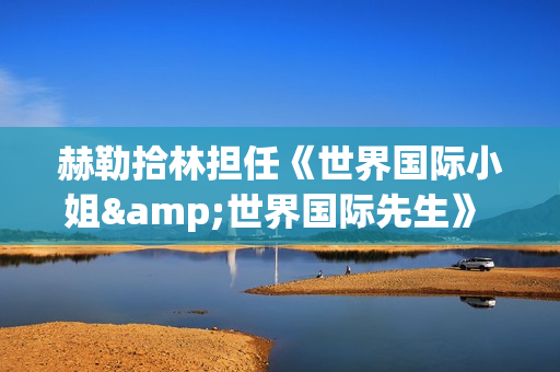 赫勒拾林担任《世界国际小姐&世界国际先生》 中国区首席执行官广受关注(赫勒斯滂)