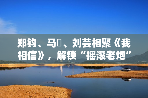 郑钧、马頔、刘芸相聚《我相信》，解锁“摇滚老炮”另一面