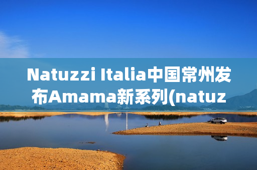 Natuzzi Italia中国常州发布Amama新系列(natuzzi集团)