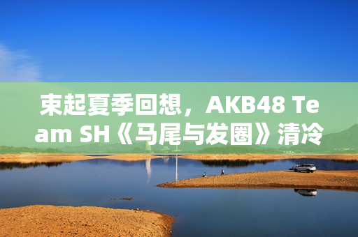束起夏季回想，AKB48 Team SH《马尾与发圈》清冷上线！