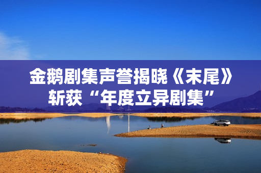 金鹅剧集声誉揭晓《末尾》斩获“年度立异剧集”
