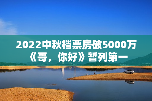 2022中秋档票房破5000万 《哥,你好》暂列第一 2022中秋档票房破5000万 《哥,你好》暂列第一