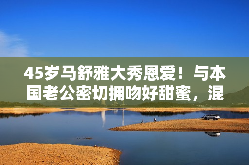 45岁马舒雅大秀恩爱！与本国老公密切拥吻好甜蜜，混血儿女颜值高