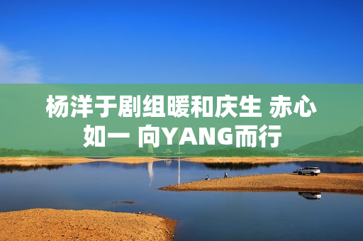 杨洋于剧组暖和庆生 赤心如一 向YANG而行