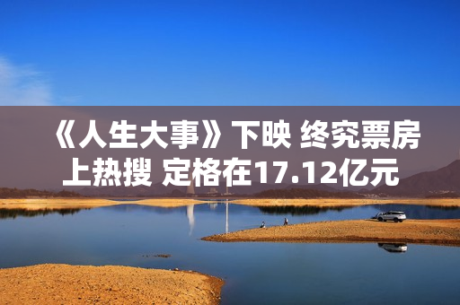 《人生大事》下映 终究票房上热搜 定格在17.12亿元 《人生大事》下映 终究票房上热搜 定格在17.12亿元