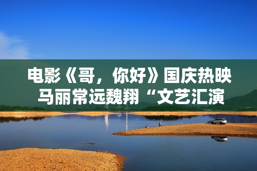 电影《哥，你好》国庆热映 马丽常远魏翔“文艺汇演”逗乐开演