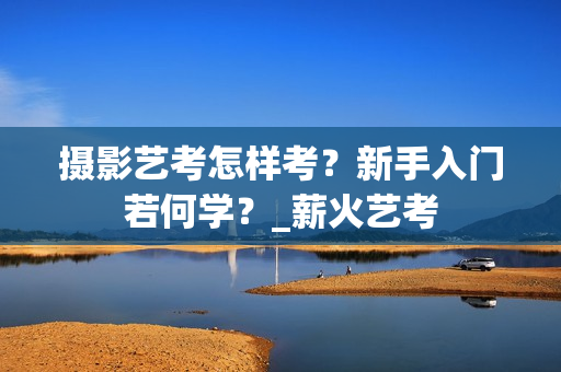 摄影艺考怎样考？新手入门若何学？_薪火艺考