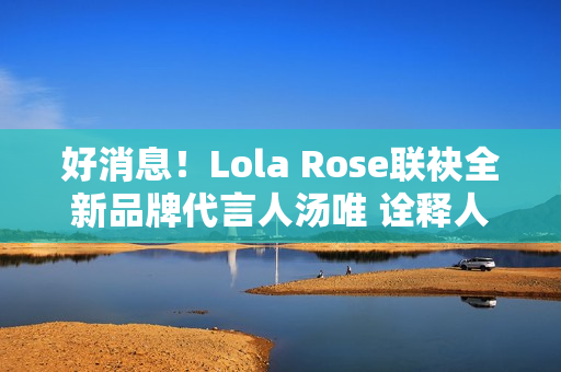 好消息！Lola Rose联袂全新品牌代言人汤唯 诠释人生聪明，邀您探究宝石之美