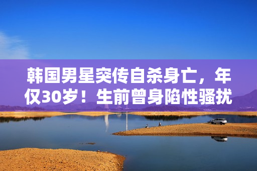 韩国男星突传自杀身亡，年仅30岁！生前曾身陷性骚扰丑闻