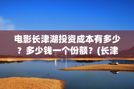 电影长津湖投资成本有多少？多少钱一个份额？(长津湖电影投资商)
