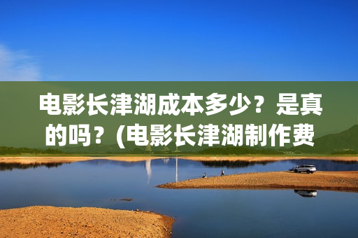 电影长津湖成本多少？是真的吗？(电影长津湖制作费)