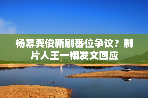 杨幂龚俊新剧番位争议？制片人王一栩发文回应