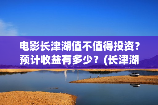 电影长津湖值不值得投资？预计收益有多少？(长津湖电影详解)