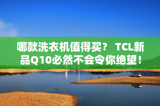 哪款洗衣机值得买？ TCL新品Q10必然不会令你绝望！