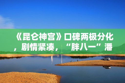 《昆仑神宫》口碑两极分化，剧情紧凑，“胖八一”潘粤明继续劝退