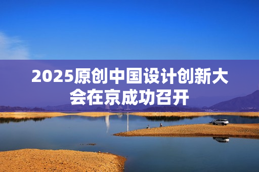 2025原创中国设计创新大会在京成功召开